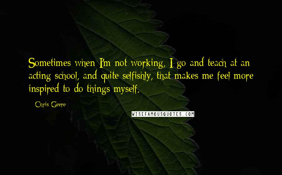 Chris Geere Quotes: Sometimes when I'm not working, I go and teach at an acting school, and quite selfishly, that makes me feel more inspired to do things myself.