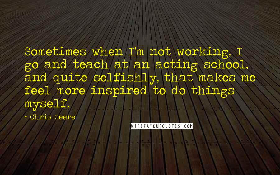 Chris Geere Quotes: Sometimes when I'm not working, I go and teach at an acting school, and quite selfishly, that makes me feel more inspired to do things myself.