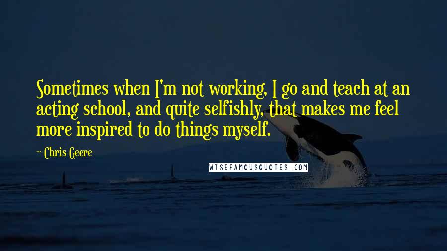 Chris Geere Quotes: Sometimes when I'm not working, I go and teach at an acting school, and quite selfishly, that makes me feel more inspired to do things myself.