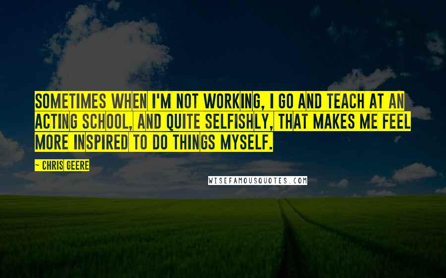 Chris Geere Quotes: Sometimes when I'm not working, I go and teach at an acting school, and quite selfishly, that makes me feel more inspired to do things myself.