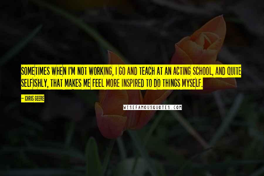 Chris Geere Quotes: Sometimes when I'm not working, I go and teach at an acting school, and quite selfishly, that makes me feel more inspired to do things myself.