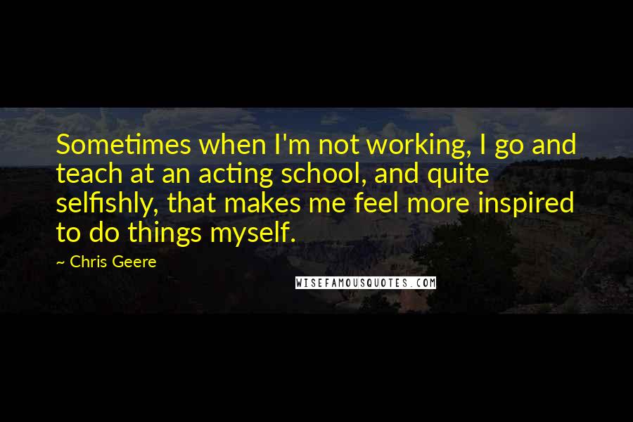 Chris Geere Quotes: Sometimes when I'm not working, I go and teach at an acting school, and quite selfishly, that makes me feel more inspired to do things myself.