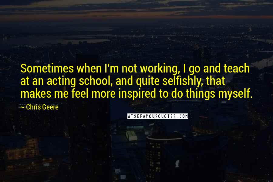 Chris Geere Quotes: Sometimes when I'm not working, I go and teach at an acting school, and quite selfishly, that makes me feel more inspired to do things myself.