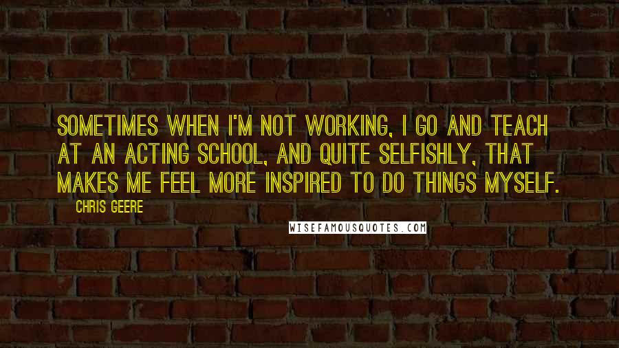 Chris Geere Quotes: Sometimes when I'm not working, I go and teach at an acting school, and quite selfishly, that makes me feel more inspired to do things myself.