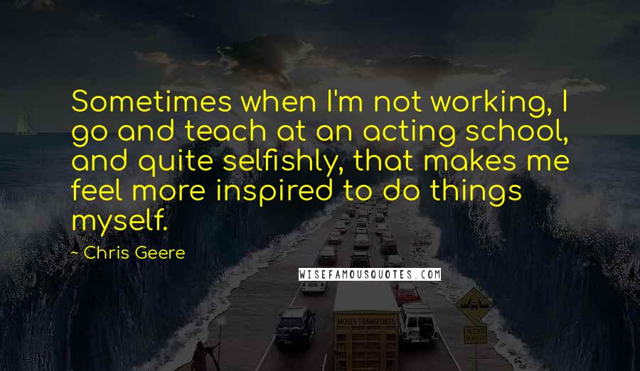 Chris Geere Quotes: Sometimes when I'm not working, I go and teach at an acting school, and quite selfishly, that makes me feel more inspired to do things myself.