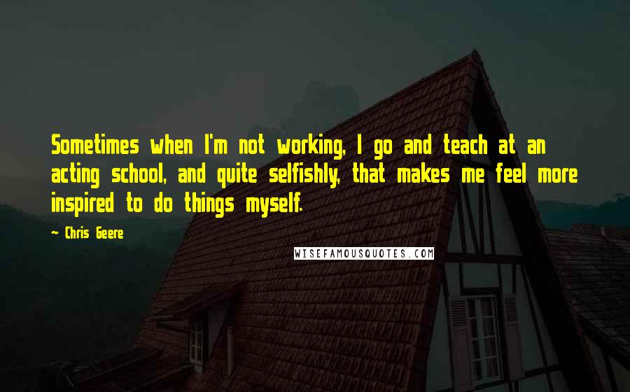 Chris Geere Quotes: Sometimes when I'm not working, I go and teach at an acting school, and quite selfishly, that makes me feel more inspired to do things myself.