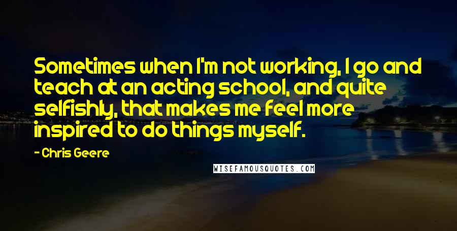 Chris Geere Quotes: Sometimes when I'm not working, I go and teach at an acting school, and quite selfishly, that makes me feel more inspired to do things myself.