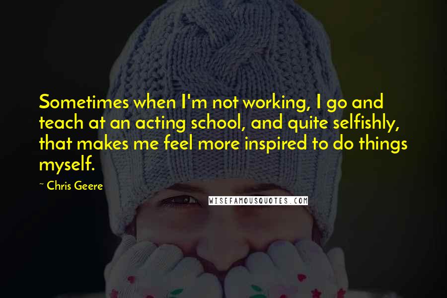 Chris Geere Quotes: Sometimes when I'm not working, I go and teach at an acting school, and quite selfishly, that makes me feel more inspired to do things myself.