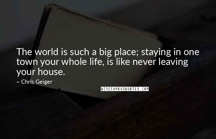 Chris Geiger Quotes: The world is such a big place; staying in one town your whole life, is like never leaving your house.