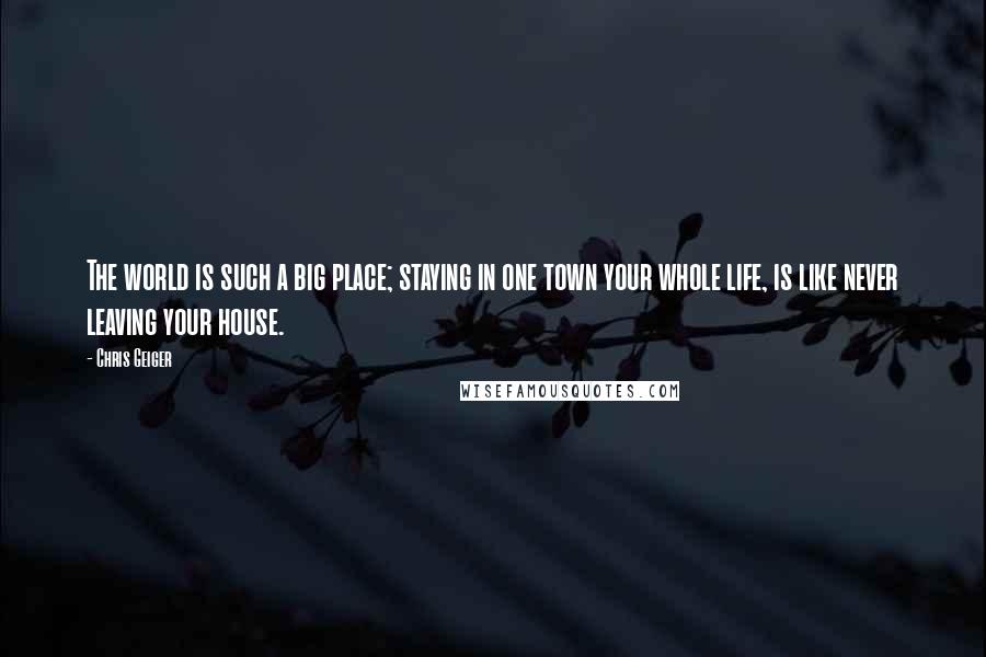 Chris Geiger Quotes: The world is such a big place; staying in one town your whole life, is like never leaving your house.