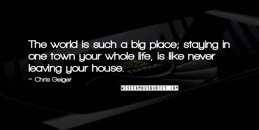 Chris Geiger Quotes: The world is such a big place; staying in one town your whole life, is like never leaving your house.