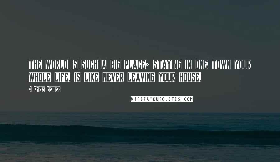 Chris Geiger Quotes: The world is such a big place; staying in one town your whole life, is like never leaving your house.