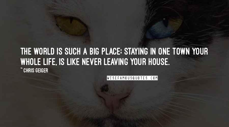 Chris Geiger Quotes: The world is such a big place; staying in one town your whole life, is like never leaving your house.