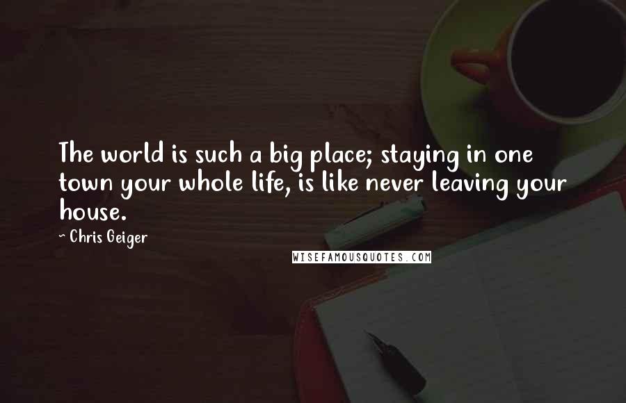 Chris Geiger Quotes: The world is such a big place; staying in one town your whole life, is like never leaving your house.