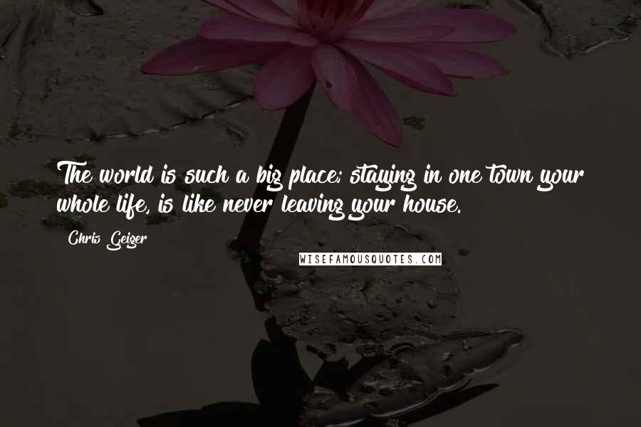 Chris Geiger Quotes: The world is such a big place; staying in one town your whole life, is like never leaving your house.