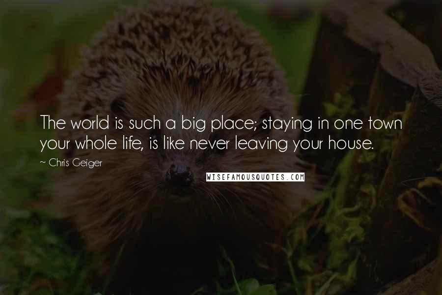 Chris Geiger Quotes: The world is such a big place; staying in one town your whole life, is like never leaving your house.