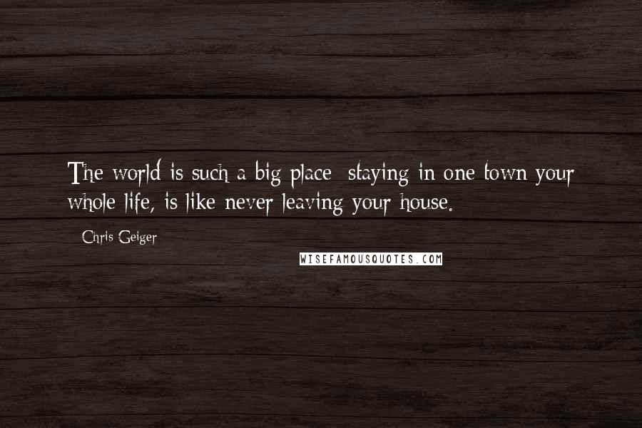 Chris Geiger Quotes: The world is such a big place; staying in one town your whole life, is like never leaving your house.