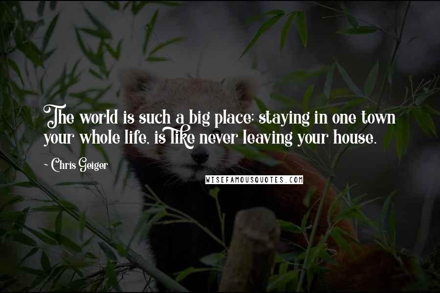 Chris Geiger Quotes: The world is such a big place; staying in one town your whole life, is like never leaving your house.