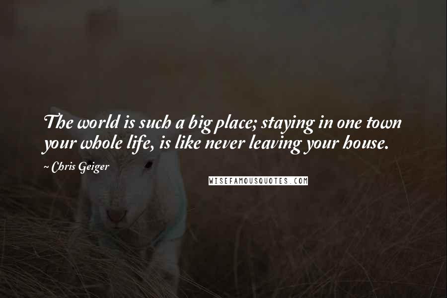 Chris Geiger Quotes: The world is such a big place; staying in one town your whole life, is like never leaving your house.