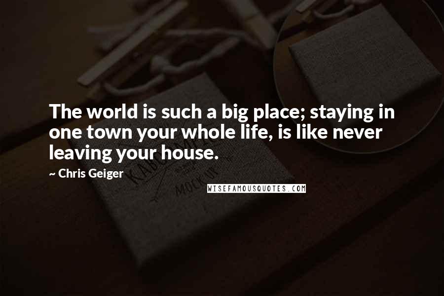 Chris Geiger Quotes: The world is such a big place; staying in one town your whole life, is like never leaving your house.