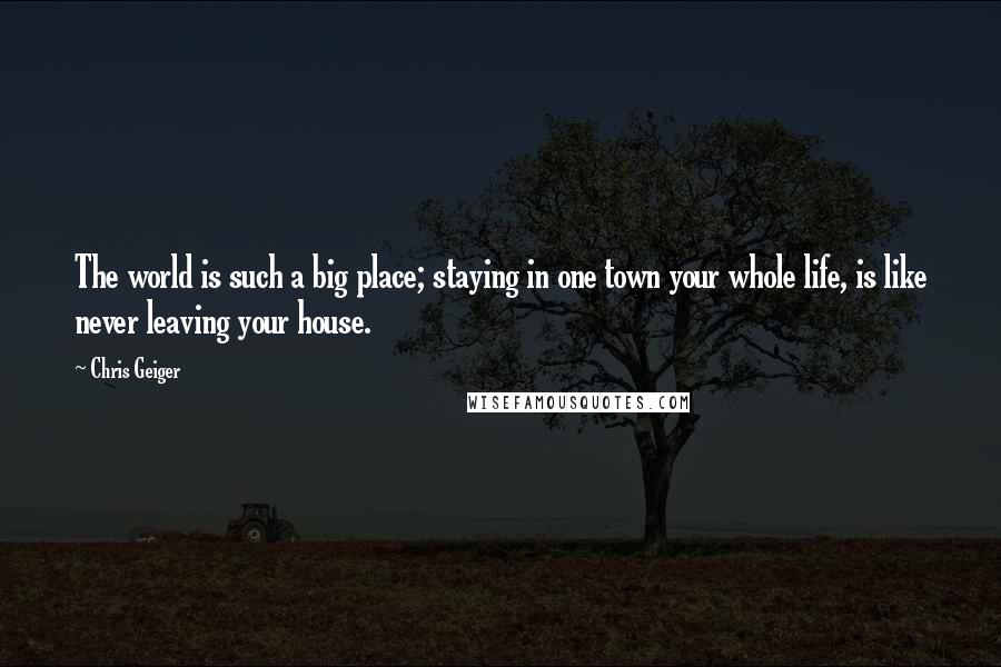 Chris Geiger Quotes: The world is such a big place; staying in one town your whole life, is like never leaving your house.