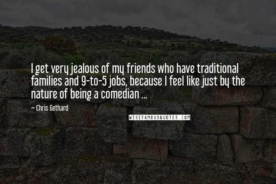 Chris Gethard Quotes: I get very jealous of my friends who have traditional families and 9-to-5 jobs, because I feel like just by the nature of being a comedian ...