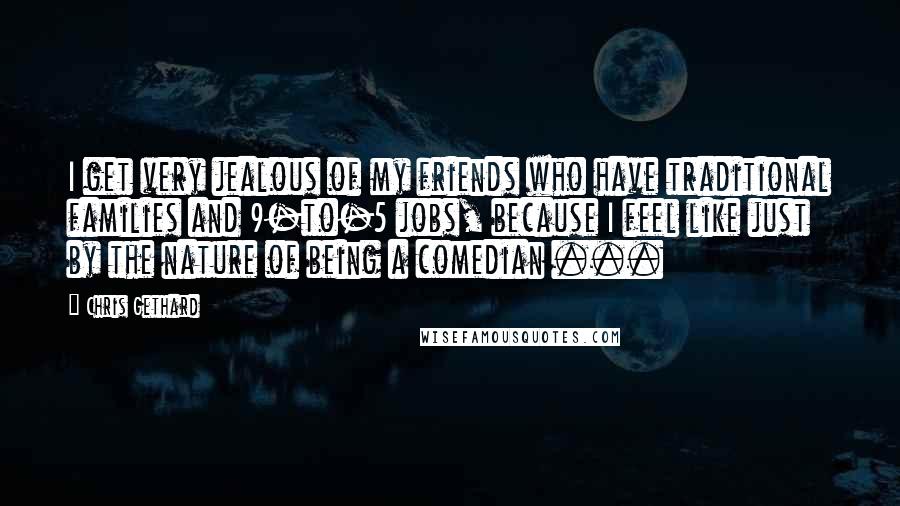 Chris Gethard Quotes: I get very jealous of my friends who have traditional families and 9-to-5 jobs, because I feel like just by the nature of being a comedian ...