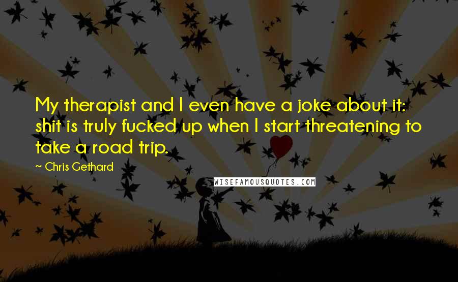 Chris Gethard Quotes: My therapist and I even have a joke about it: shit is truly fucked up when I start threatening to take a road trip.