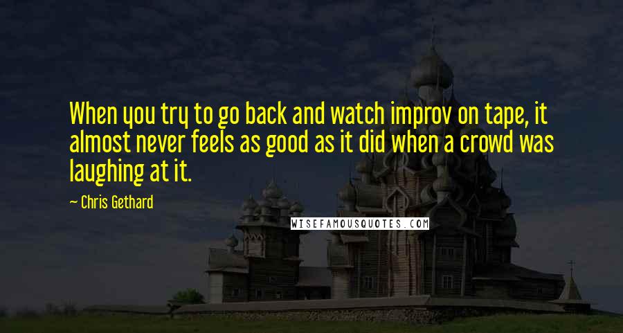 Chris Gethard Quotes: When you try to go back and watch improv on tape, it almost never feels as good as it did when a crowd was laughing at it.