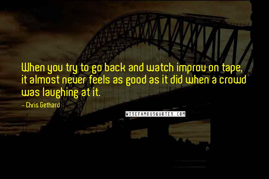 Chris Gethard Quotes: When you try to go back and watch improv on tape, it almost never feels as good as it did when a crowd was laughing at it.