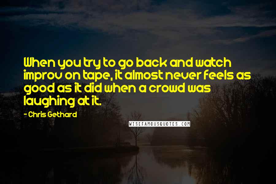 Chris Gethard Quotes: When you try to go back and watch improv on tape, it almost never feels as good as it did when a crowd was laughing at it.