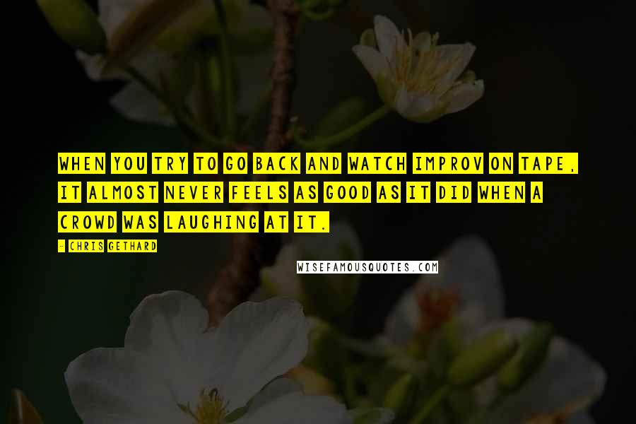 Chris Gethard Quotes: When you try to go back and watch improv on tape, it almost never feels as good as it did when a crowd was laughing at it.