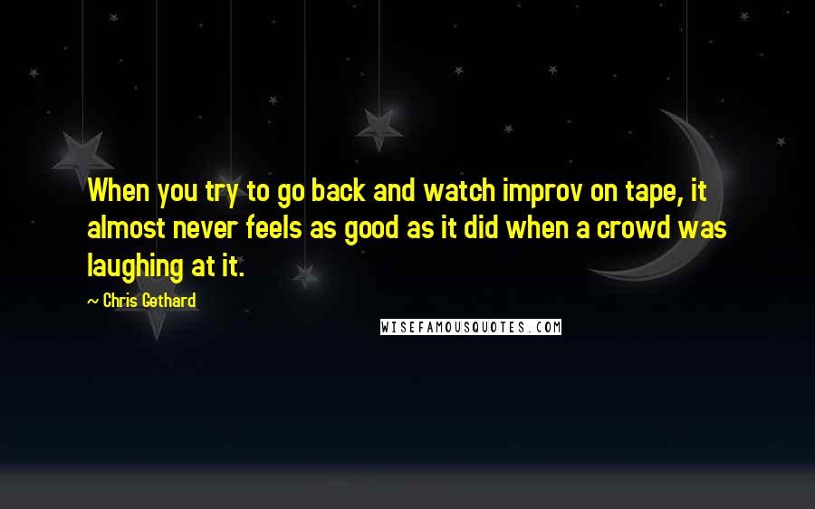 Chris Gethard Quotes: When you try to go back and watch improv on tape, it almost never feels as good as it did when a crowd was laughing at it.