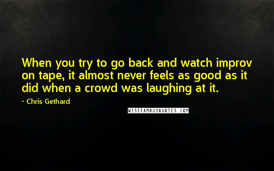 Chris Gethard Quotes: When you try to go back and watch improv on tape, it almost never feels as good as it did when a crowd was laughing at it.