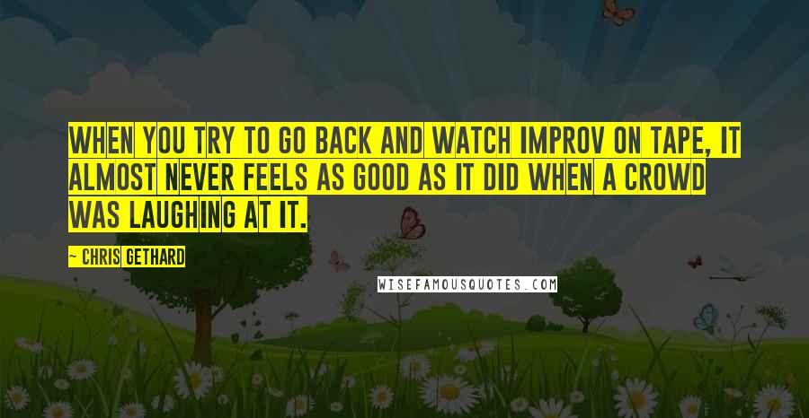 Chris Gethard Quotes: When you try to go back and watch improv on tape, it almost never feels as good as it did when a crowd was laughing at it.