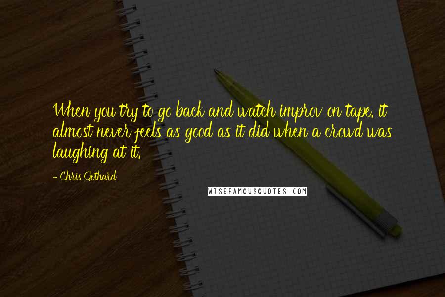 Chris Gethard Quotes: When you try to go back and watch improv on tape, it almost never feels as good as it did when a crowd was laughing at it.