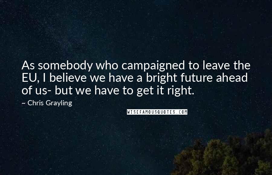 Chris Grayling Quotes: As somebody who campaigned to leave the EU, I believe we have a bright future ahead of us- but we have to get it right.
