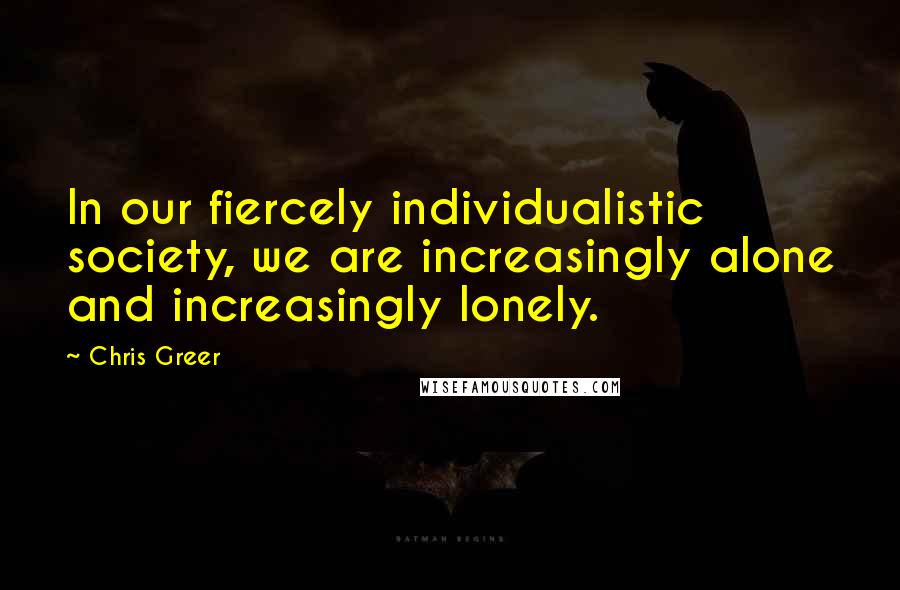 Chris Greer Quotes: In our fiercely individualistic society, we are increasingly alone and increasingly lonely.