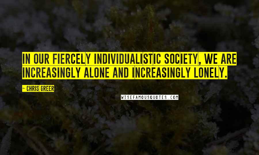 Chris Greer Quotes: In our fiercely individualistic society, we are increasingly alone and increasingly lonely.