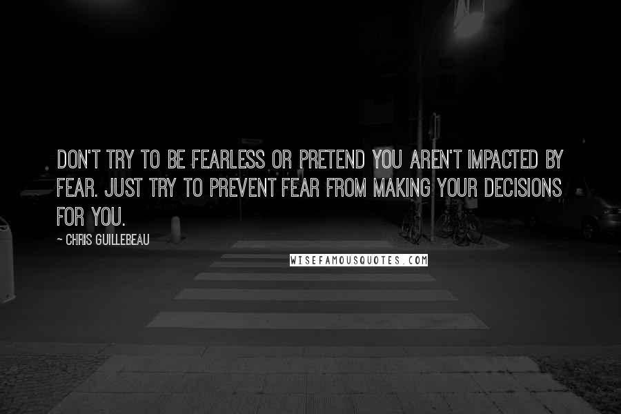 Chris Guillebeau Quotes: Don't try to be fearless or pretend you aren't impacted by fear. Just try to prevent fear from making your decisions for you.