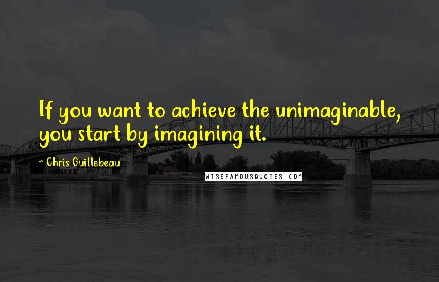 Chris Guillebeau Quotes: If you want to achieve the unimaginable, you start by imagining it.