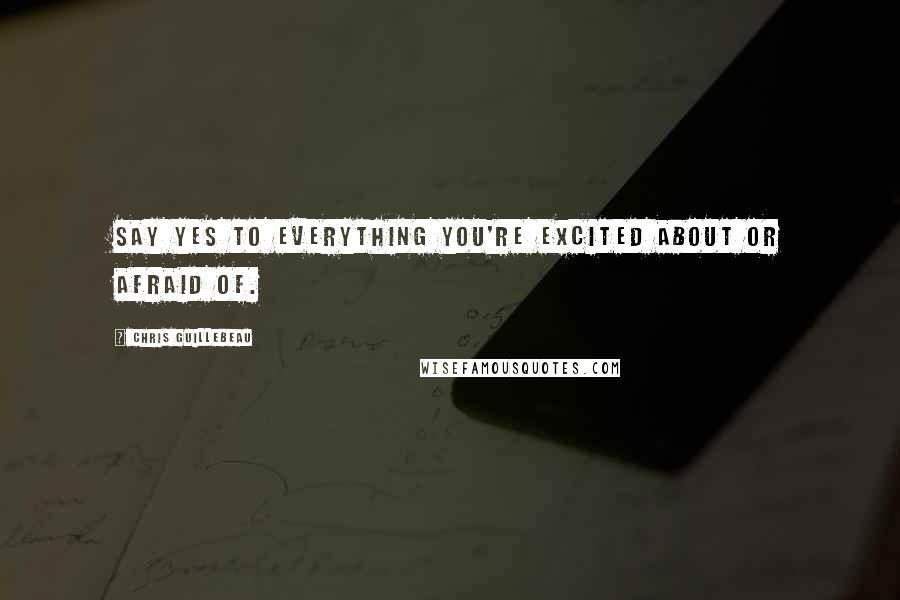 Chris Guillebeau Quotes: Say yes to everything you're excited about or afraid of.