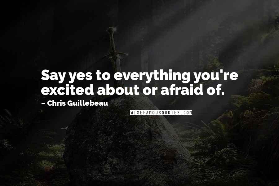 Chris Guillebeau Quotes: Say yes to everything you're excited about or afraid of.