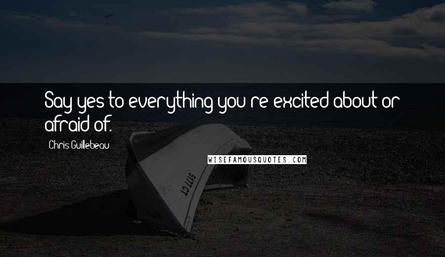 Chris Guillebeau Quotes: Say yes to everything you're excited about or afraid of.