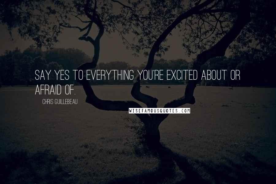 Chris Guillebeau Quotes: Say yes to everything you're excited about or afraid of.