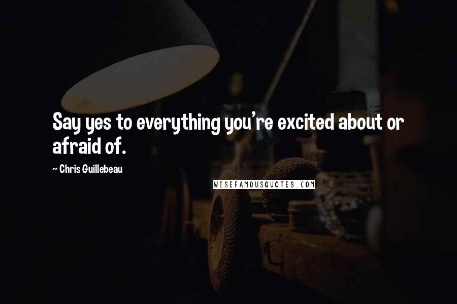 Chris Guillebeau Quotes: Say yes to everything you're excited about or afraid of.