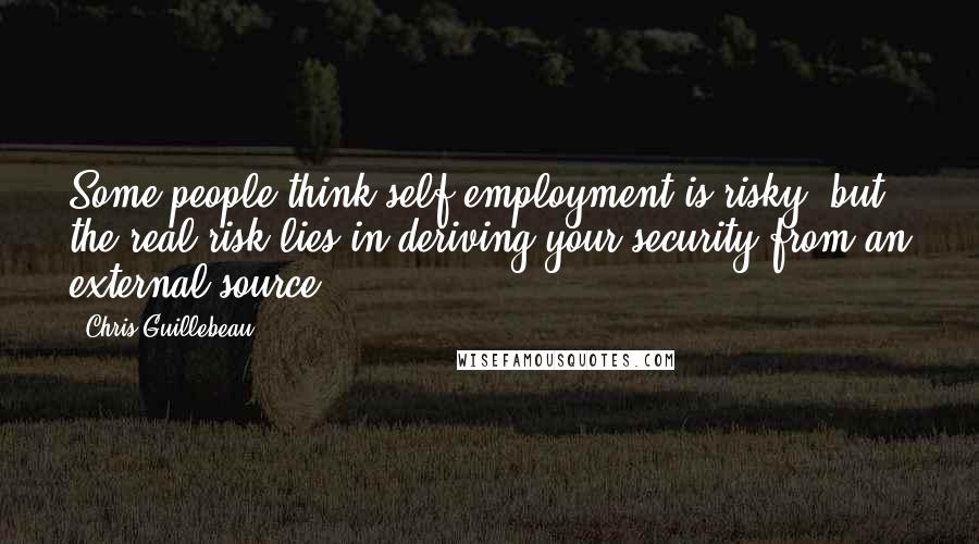 Chris Guillebeau Quotes: Some people think self-employment is risky, but the real risk lies in deriving your security from an external source.