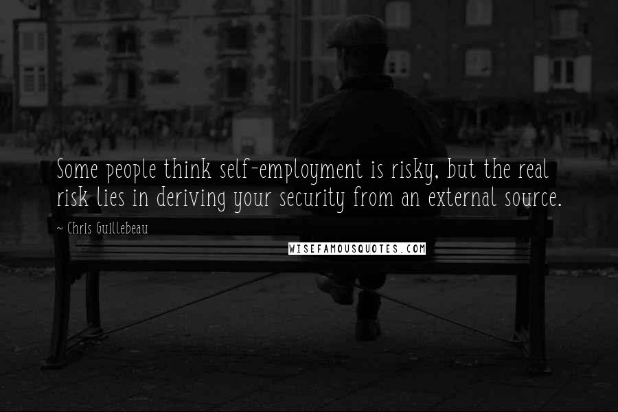 Chris Guillebeau Quotes: Some people think self-employment is risky, but the real risk lies in deriving your security from an external source.