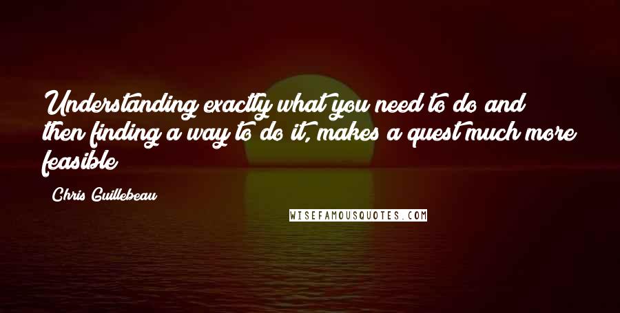 Chris Guillebeau Quotes: Understanding exactly what you need to do and then finding a way to do it, makes a quest much more feasible