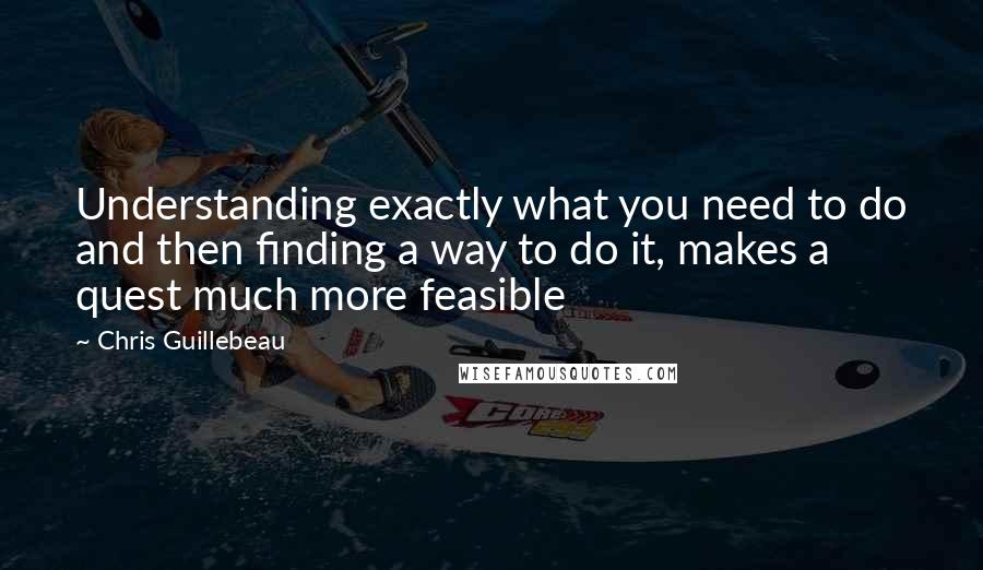 Chris Guillebeau Quotes: Understanding exactly what you need to do and then finding a way to do it, makes a quest much more feasible